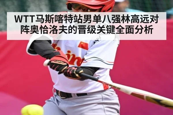 WTT马斯喀特站男单八强林高远对阵奥恰洛夫的晋级关键全面分析