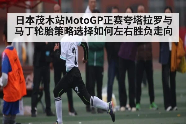 日本茂木站MotoGP正赛夸塔拉罗与马丁轮胎策略选择如何左右胜负走向